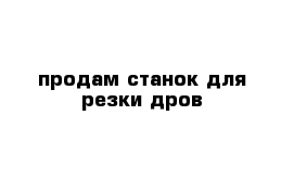 продам станок для резки дров 